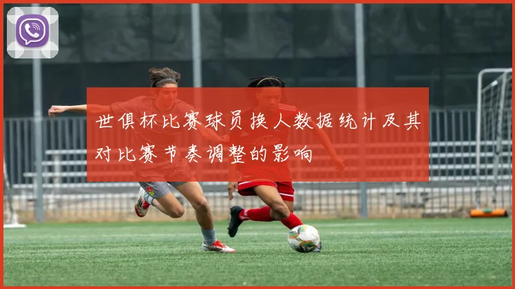 世俱杯比赛球员换人数据统计及其对比赛节奏调整的影响