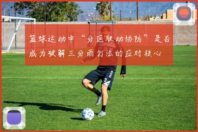 篮球运动中“分区联动协防”是否成为破解三分雨打法的应对核心
