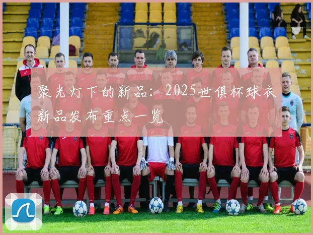 聚光灯下的新品：2025世俱杯球衣新品发布重点一览