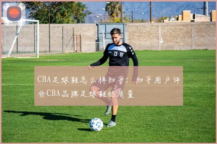 CBA足球鞋怎么样知乎：知乎用户评价CBA品牌足球鞋的质量
