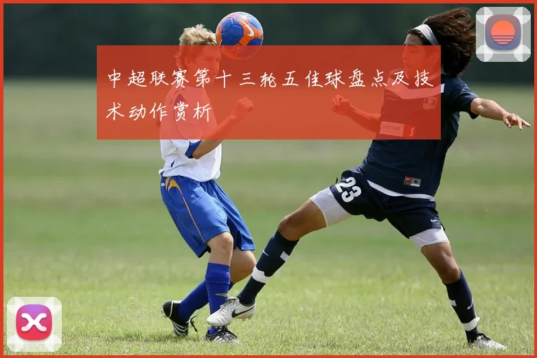 中超联赛第十三轮五佳球盘点及技术动作赏析
