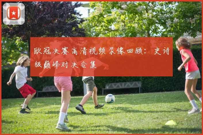 欧冠决赛高清视频录像回顾：史诗级巅峰对决合集