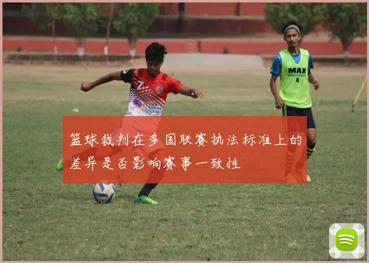 篮球裁判在多国联赛执法标准上的差异是否影响赛事一致性